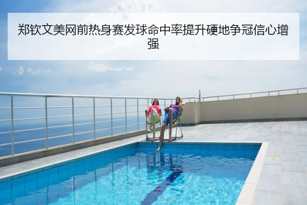 郑钦文美网前热身赛发球命中率提升硬地争冠信心增强