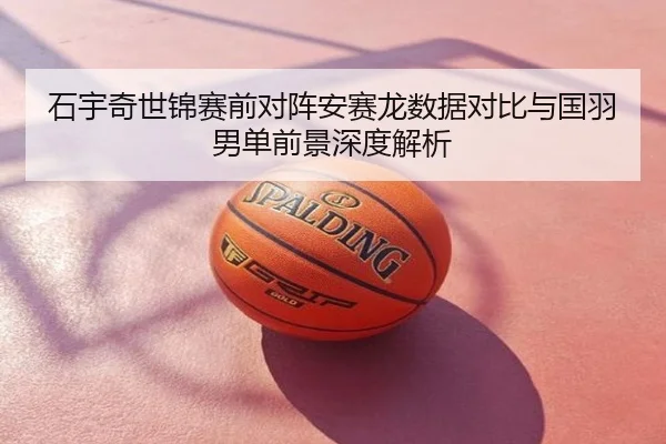石宇奇世锦赛前对阵安赛龙数据对比与国羽男单前景深度解析