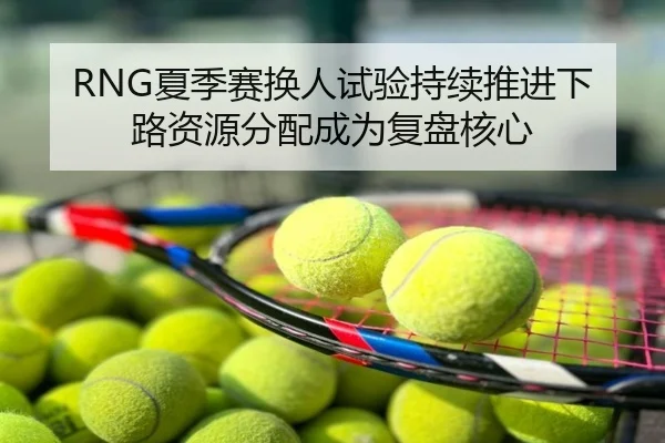 RNG夏季赛换人试验持续推进下路资源分配成为复盘核心