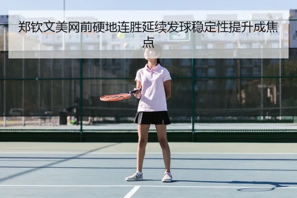 郑钦文美网前硬地连胜延续发球稳定性提升成焦点