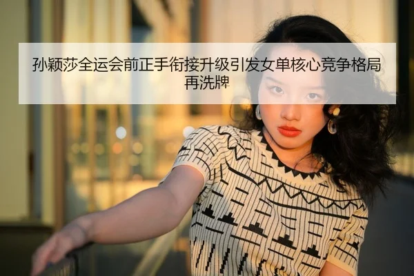 孙颖莎全运会前正手衔接升级引发女单核心竞争格局再洗牌