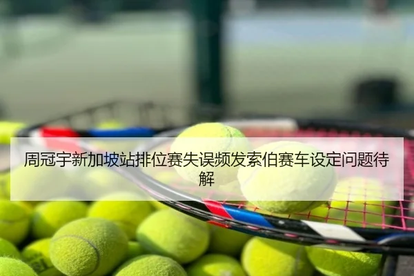 周冠宇新加坡站排位赛失误频发索伯赛车设定问题待解