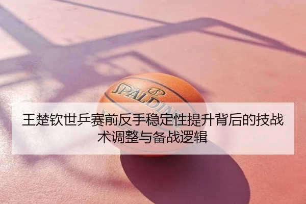 王楚钦世乒赛前反手稳定性提升背后的技战术调整与备战逻辑