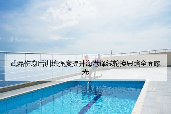 武磊伤愈后训练强度提升海港锋线轮换思路全面曝光