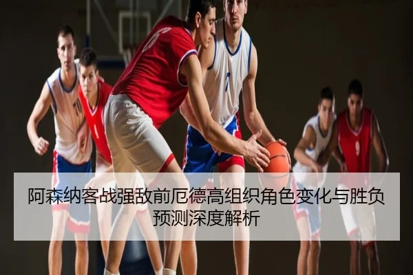 阿森纳客战强敌前厄德高组织角色变化与胜负预测深度解析